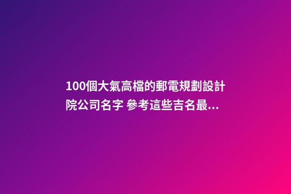 100個大氣高檔的郵電規劃設計院公司名字 參考這些吉名最佳-第1張-公司起名-玄機派